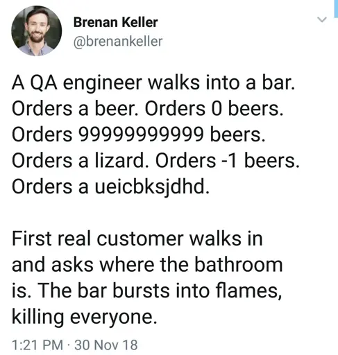 a qa engineer walks into a bar. orders a beer. orders 0 beers. orders 999999999 beers. orders a lizard. orders -1 beers. orders a j;fda;ioifl. First real customer walks in and asks where the bathroom is. The bar bursts into flames, killing everyone.