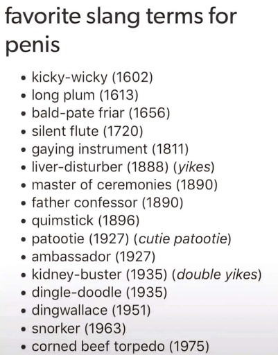 Favorite slang terms for penis

- kicky-wicky (1602)
- long plum (1613)
- bald-pate friar (1656)
- silent flute (1720)
- gaying instrument (1811)
- liver-disturber (1888) (yikes)
- master of ceremonies (1890)
- father confessor (1890)
- quimstick (1896)
- patootie (1927) (cutie patootie)
- ambassador (1927)
- kidney-buster (1935) (double yikes)
- dingle-doodle (1935)
- dingwallace (1951)
- snorker (1963)
- corned beef torpedo (1975)